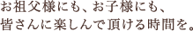 お祖父様にも、お子様にも、皆さんに楽しんで頂ける時間を。